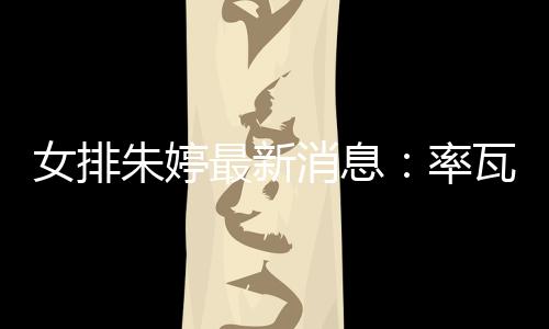 女排朱婷最新消息：率瓦基弗银行在土超联赛取14胜