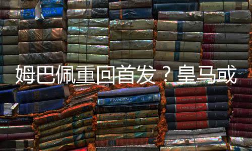 姆巴佩重回首发？皇马或复刻欧冠决赛掀翻多特