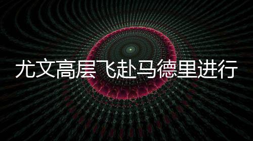 尤文高层飞赴马德里进行最后谈判 计划周六带回C罗