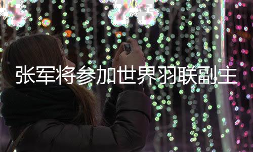 张军将参加世界羽联副主席竞选 张军是谁个人资料