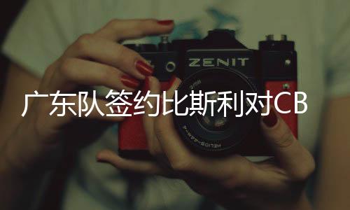 广东队签约比斯利对CBA有什么影响 将联手小科比争冠