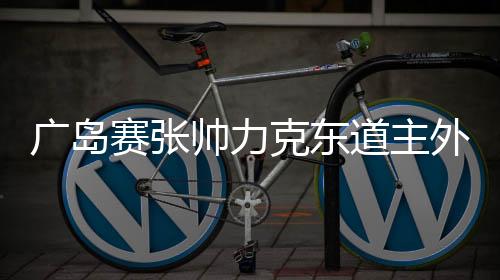 广岛赛张帅力克东道主外卡 王蔷补赛获胜进八强