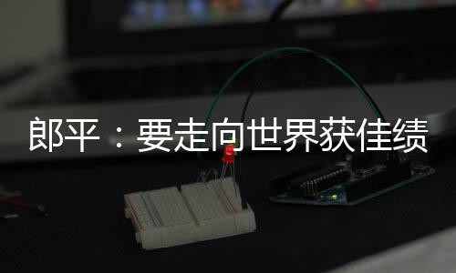 郎平：要走向世界获佳绩 女排就必须在亚洲拿第一