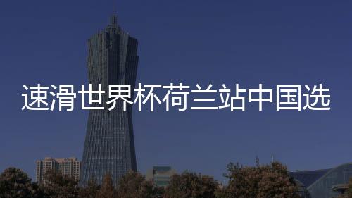 速滑世界杯荷兰站中国选手表现出色 殷琦列小组排名第5