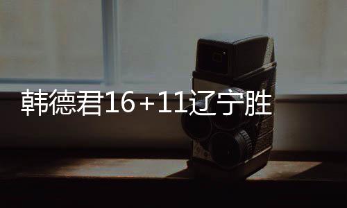 韩德君16+11辽宁胜新疆 林庭谦25分天津胜山东