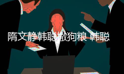 隋文静韩聪撒狗粮 韩聪偷亲隋文静又给抱上领奖台