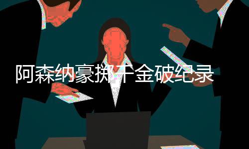 阿森纳豪掷千金破纪录 数据示客场小胜曼联