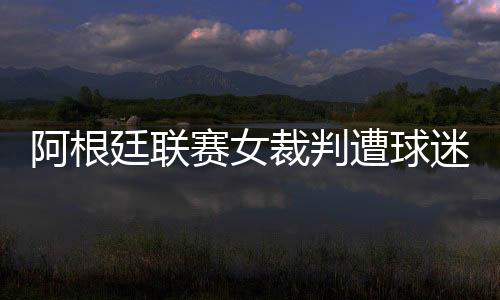 阿根廷联赛女裁判遭球迷泼开水 受害者称被严重烫伤