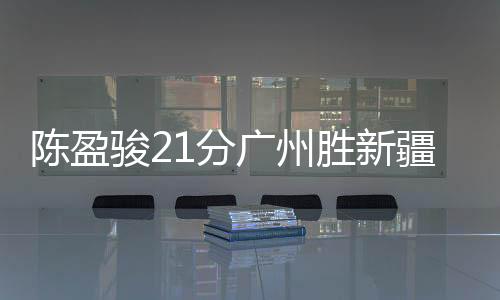 陈盈骏21分广州胜新疆 施韦德三双山西胜同曦