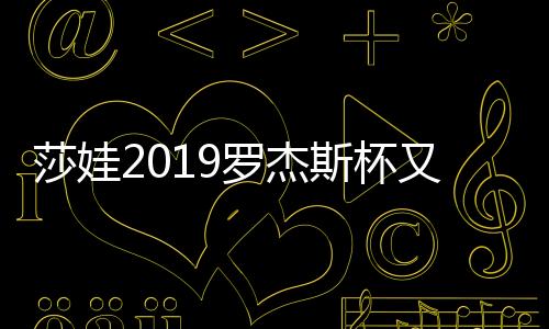 莎娃2019罗杰斯杯又输了 成绩后退但赞助收入不减