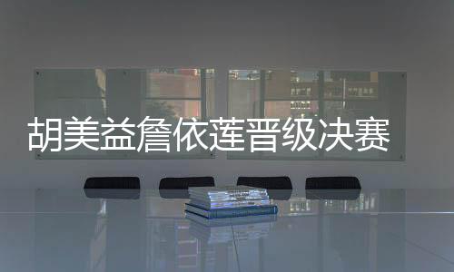 胡美益詹依莲晋级决赛 蔡妍王宵萌汪丽娜铜牌