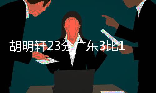 胡明轩23分广东3比1淘汰广厦 半决赛对阵辽宁
