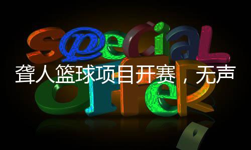 聋人篮球项目开赛，无声赛场“手舞”翻飞