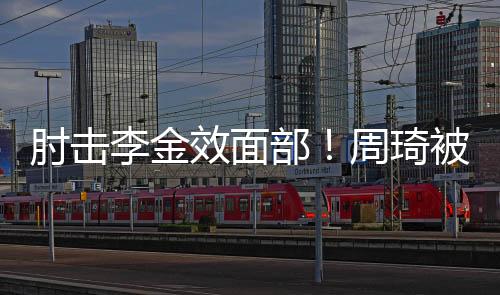肘击李金效面部!周琦被停赛两场 罚款10万元