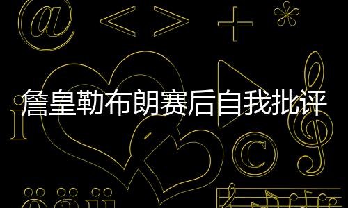 詹皇勒布朗赛后自我批评 与马刺比赛出现5次失误