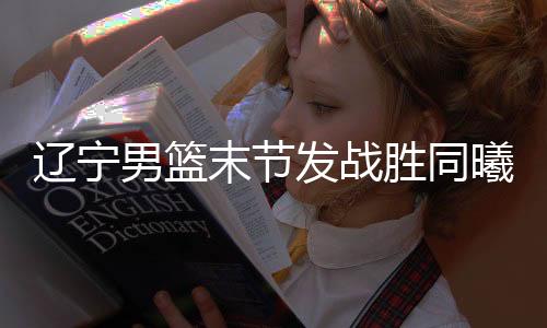 辽宁男篮末节发战胜同曦 郭少26分大韩20+12六犯离场