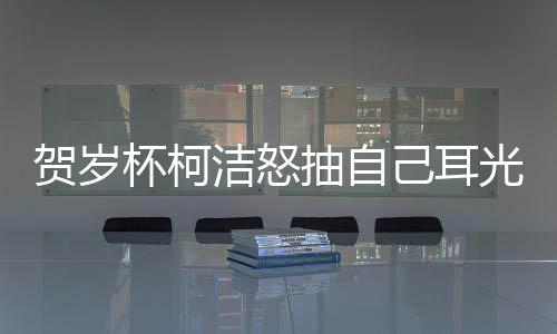 贺岁杯柯洁怒抽自己耳光原因始末 低级失误输掉比赛