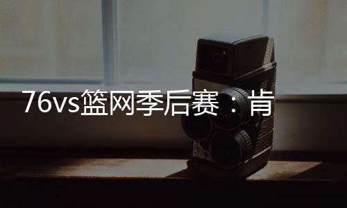 76vs篮网季后赛：肯豆詹娜男友西蒙斯31+9创得分纪录