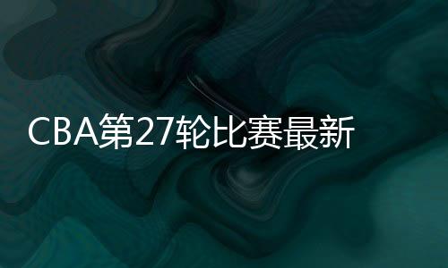CBA第27轮比赛最新结果和球队排名：广东胜率92.6%