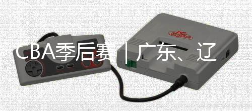 CBA季后赛｜广东、辽宁晋级四强