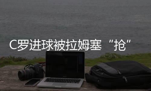 C罗进球被拉姆塞“抢”走还被换下场 拉姆塞道歉