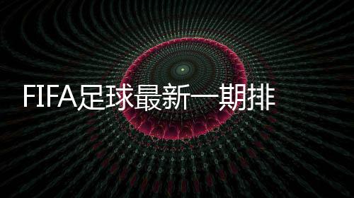 FIFA足球最新一期排名:国足亚洲排名下滑与沙特并列