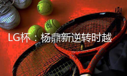 LG杯:杨鼎新逆转时越夺第23届世界围棋决赛冠军