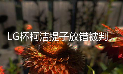 LG杯柯洁提子放错被判负 世界决赛或首现犯规负