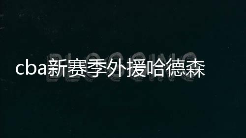 cba新赛季外援哈德森秀东北口音普通话:新赛季看我的
