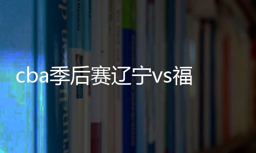 cba季后赛辽宁vs福建视频直播地址+时间 cctv5观看入口