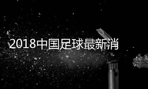 2018中国足球最新消息:13年无缘世青赛 12年无缘亚青赛4强