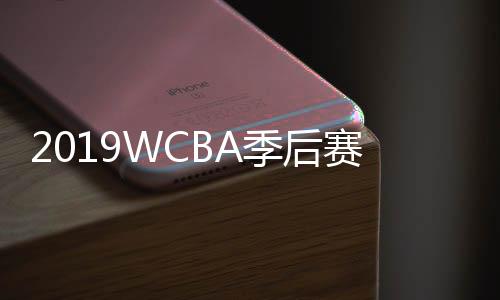 2019WCBA季后赛半决赛赛程时间表 附最新四强名单