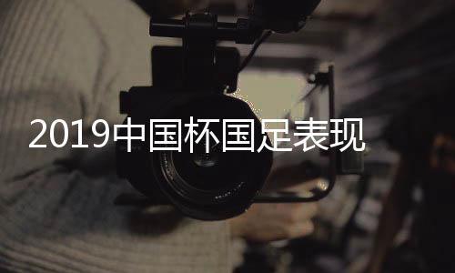 2019中国杯国足表现怎么样 各队主帅点评国足这么说