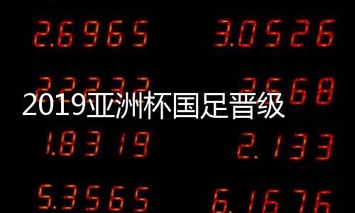 2019亚洲杯国足晋级八强赛后声音 国足水平是否有进步