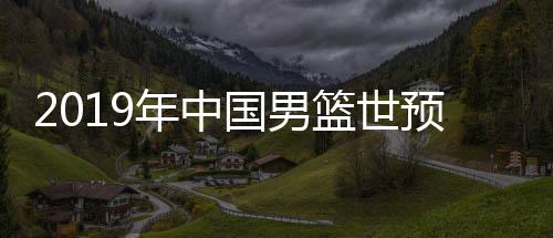 2019年中国男篮世预赛名单公布 中国男篮12人名单完整版
