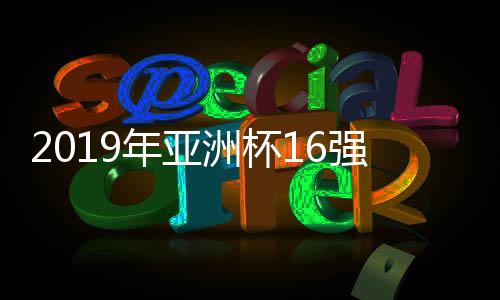 2019年亚洲杯16强对阵图对比往届 上届八强球队6支仍在