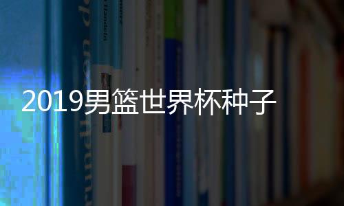 2019男篮世界杯种子队名单 中国目前世界排名不变