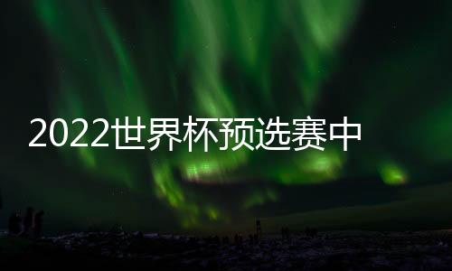 2022世界杯预选赛中国队亚洲区40强名单阵容：恒大10人