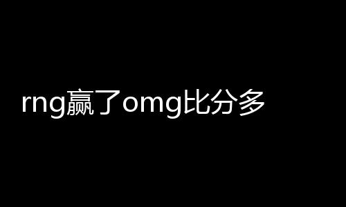 rng赢了omg比分多少 RNG赢了OMG战况分析